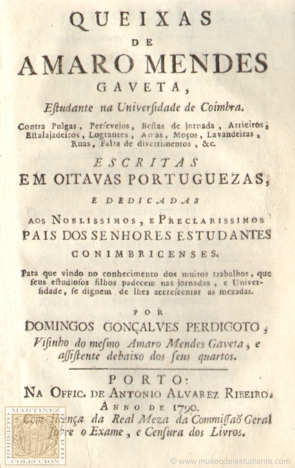 Queixas de Amaro Mendes Gaveta, Estudante na Universidade de Coimbra, contra Pulgas, Persevejos, Bestas de jornada, Arrieiros, Estalajadeiros, Lograntes, Amas, Moos, Lavandeiras, Ruas, Falta de divertimentos, &c. Escritas em oitavas portuguezas, e dedicadas aos nobilissimos, e preclarissimos pays dos senhores estudantes conimbricenses. Para que vindo no conhecimento dos muitos trabalhos, que seus estudiosos filhos padecem na jornada, e Universidade, se dignem de lhes accrescentar as mezadas, por Domingos Gonales Perdigoto, Vizinho do mesmo Amaro Mendes Gaveta, e assistente debaixo dos seus quartos